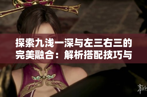 探索九浅一深与左三右三的完美融合：解析搭配技巧与风格演变