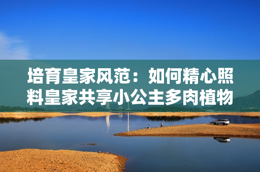 培育皇家风范：如何精心照料皇家共享小公主多肉植物