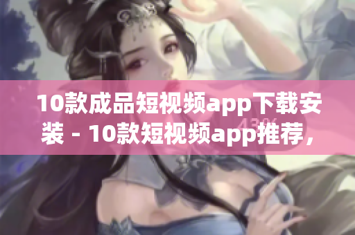 10款成品短视频app下载安装 - 10款短视频app推荐，等你来下载安装