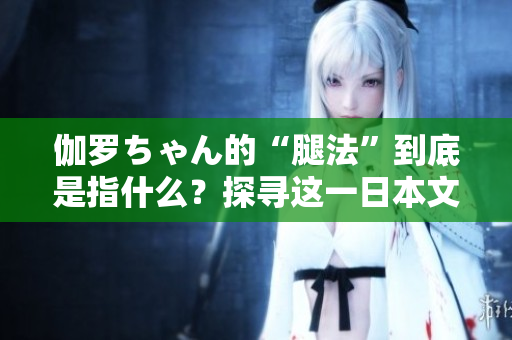伽罗ちゃん的“腿法”到底是指什么？探寻这一日本文化现象的内涵