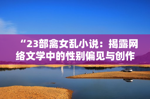 “23部禽女乱小说：揭露网络文学中的性别偏见与创作误区”