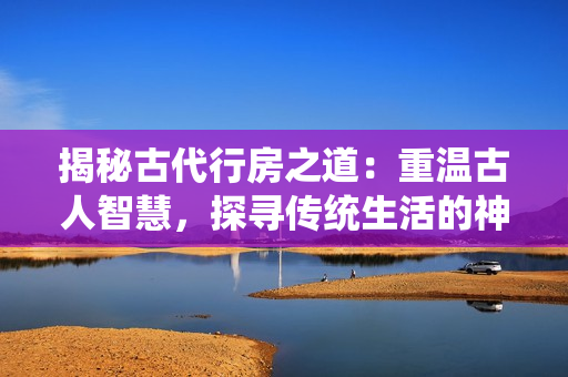 揭秘古代行房之道：重温古人智慧，探寻传统生活的神秘密码