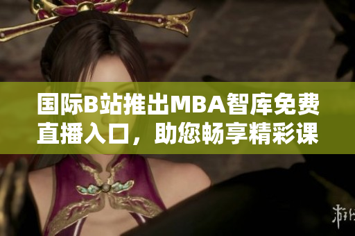 国际B站推出MBA智库免费直播入口，助您畅享精彩课程