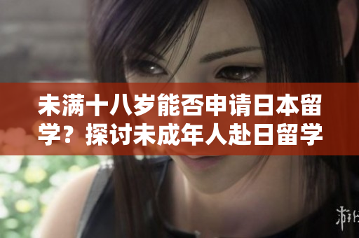未满十八岁能否申请日本留学？探讨未成年人赴日留学的条件及限制