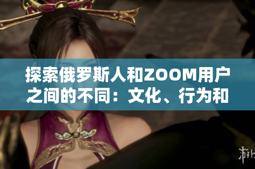 探索俄罗斯人和ZOOM用户之间的不同：文化、行为和交流方式的对比