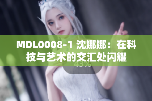 MDL0008-1 沈娜娜：在科技与艺术的交汇处闪耀