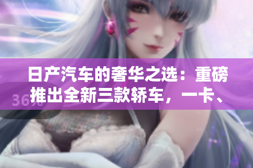 日产汽车的奢华之选：重磅推出全新三款轿车，一卡、二卡、三重！