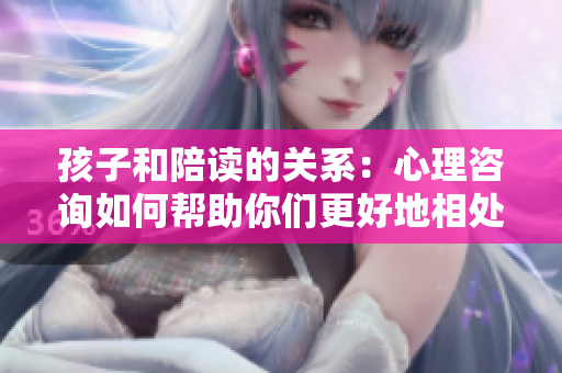孩子和陪读的关系：心理咨询如何帮助你们更好地相处