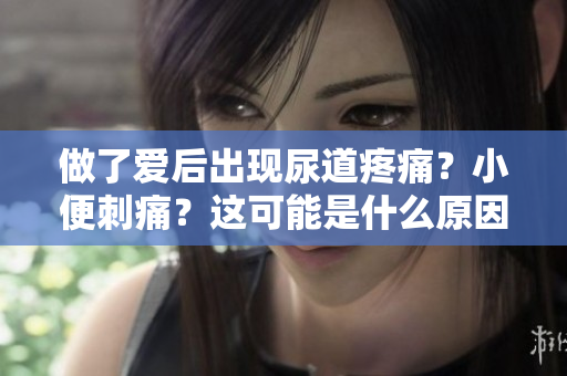 做了爱后出现尿道疼痛？小便刺痛？这可能是什么原因？