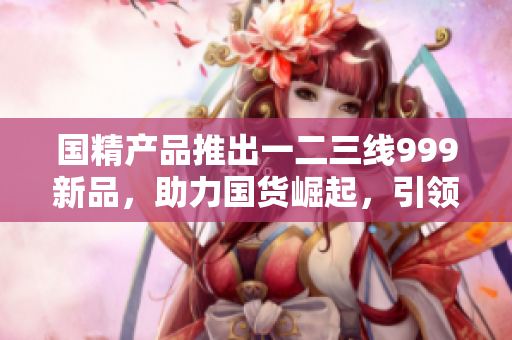 国精产品推出一二三线999新品，助力国货崛起，引领全球消费新潮流