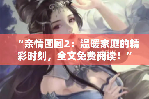 “亲情团圆2：温暖家庭的精彩时刻，全文免费阅读！”