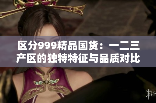 区分999精品国货：一二三产区的独特特征与品质对比