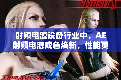 射频电源设备行业中，AE射频电源成色焕新，性能更上一层楼