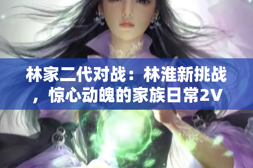 林家二代对战：林淮新挑战，惊心动魄的家族日常2V2战！