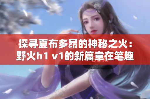 探寻夏布多昂的神秘之火：野火h1 v1的新篇章在笔趣阁绽放