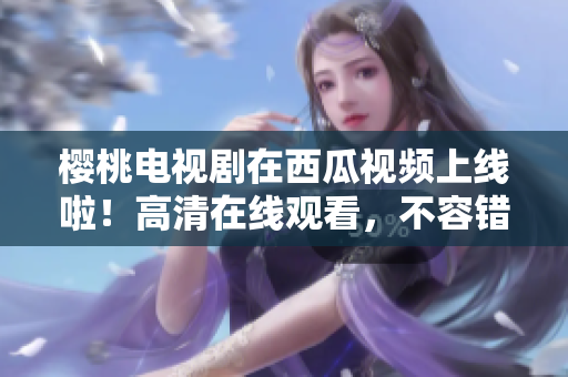 樱桃电视剧在西瓜视频上线啦！高清在线观看，不容错过的热播剧集