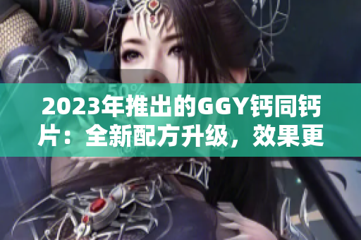 2023年推出的GGY钙同钙片：全新配方升级，效果更佳
