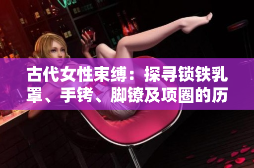 古代女性束缚：探寻锁铁乳罩、手铐、脚镣及项圈的历史与文化意义