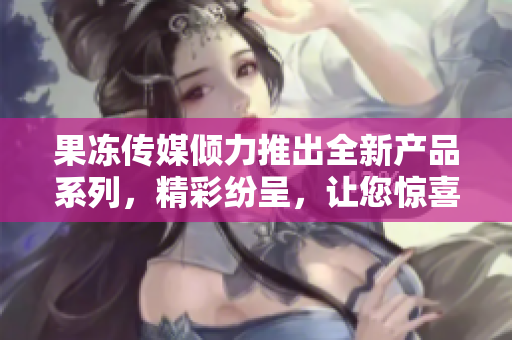 果冻传媒倾力推出全新产品系列，精彩纷呈，让您惊喜连连
