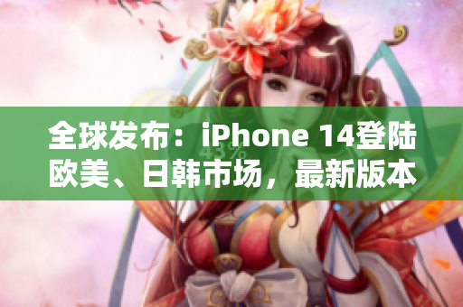 全球发布：iPhone 14登陆欧美、日韩市场，最新版本亮相