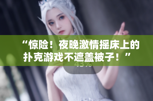“惊险！夜晚激情摇床上的扑克游戏不遮盖被子！”