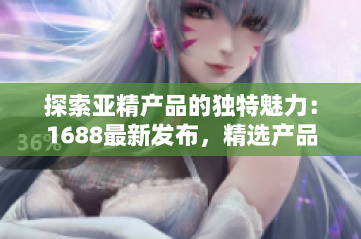 探索亚精产品的独特魅力：1688最新发布，精选产品解读，助你发现独特之处