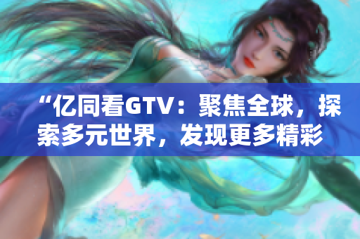 “亿同看GTV：聚焦全球，探索多元世界，发现更多精彩！”