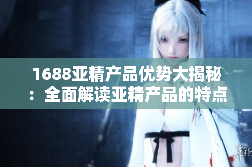 1688亚精产品优势大揭秘：全面解读亚精产品的特点、功能与应用领域