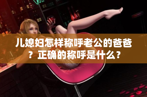 儿媳妇怎样称呼老公的爸爸？正确的称呼是什么？