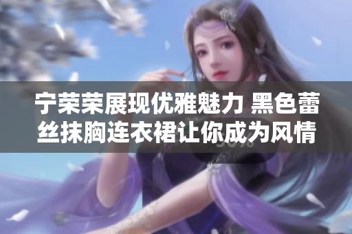 宁荣荣展现优雅魅力 黑色蕾丝抹胸连衣裙让你成为风情万种的焦点