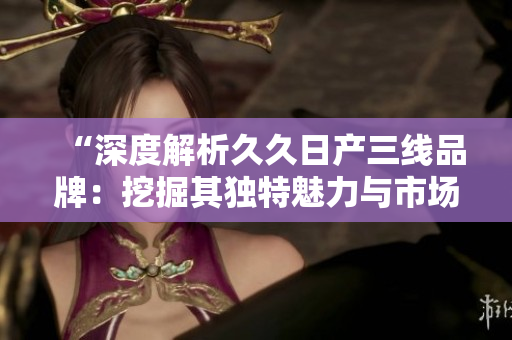 “深度解析久久日产三线品牌：挖掘其独特魅力与市场定位”