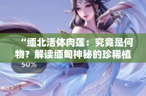 “缅北活体肉莲：究竟是何物？解读缅甸神秘的珍稀植物”
