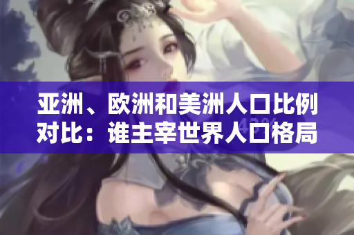 亚洲、欧洲和美洲人口比例对比：谁主宰世界人口格局？
