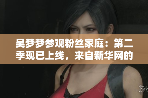吴梦梦参观粉丝家庭：第二季现已上线，来自新华网的1080P观赏体验