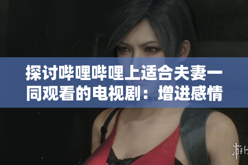 探讨哔哩哔哩上适合夫妻一同观看的电视剧：增进感情的剧情推荐