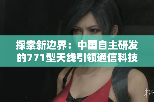 探索新边界：中国自主研发的771型天线引领通信科技创新