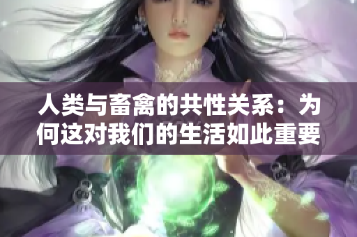 人类与畜禽的共性关系：为何这对我们的生活如此重要？
