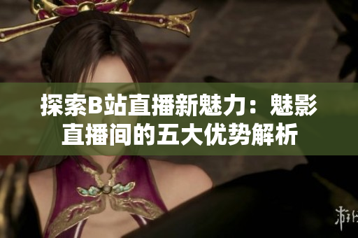 探索B站直播新魅力：魅影直播间的五大优势解析