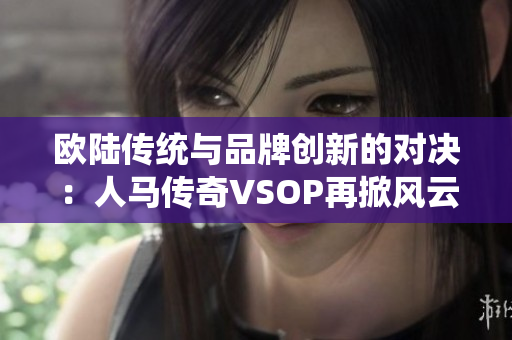 欧陆传统与品牌创新的对决：人马传奇VSOP再掀风云