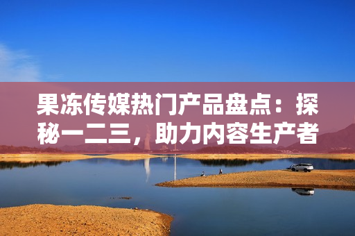 果冻传媒热门产品盘点：探秘一二三，助力内容生产者