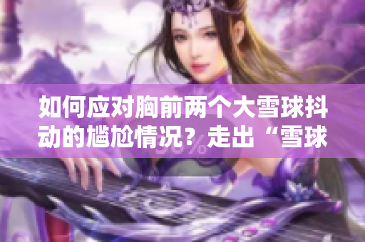 如何应对胸前两个大雪球抖动的尴尬情况？走出“雪球烦恼”，自信迈步新年！