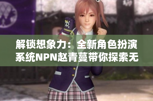 解锁想象力：全新角色扮演系统NPN赵青蔓带你探索无限可能