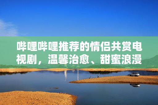 哔哩哔哩推荐的情侣共赏电视剧，温馨治愈、甜蜜浪漫，适合与爱人一同观看
