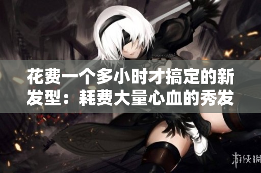 花费一个多小时才搞定的新发型：耗费大量心血的秀发艺术