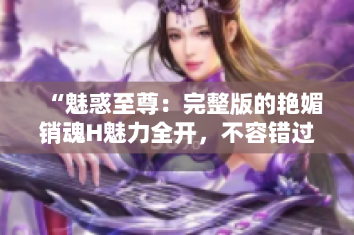 “魅惑至尊：完整版的艳媚销魂H魅力全开，不容错过！”