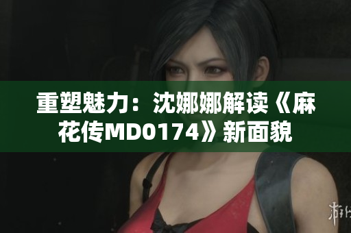 重塑魅力：沈娜娜解读《麻花传MD0174》新面貌