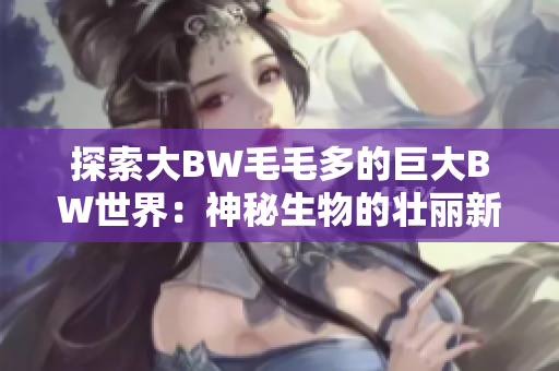 探索大BW毛毛多的巨大BW世界：神秘生物的壮丽新领域