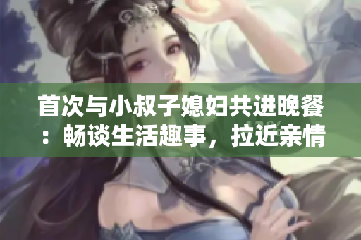 首次与小叔子媳妇共进晚餐：畅谈生活趣事，拉近亲情距离
