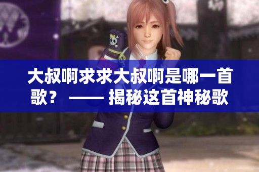 大叔啊求求大叔啊是哪一首歌？ —— 揭秘这首神秘歌曲的故事