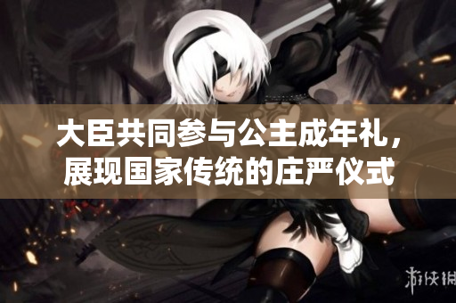 大臣共同参与公主成年礼，展现国家传统的庄严仪式